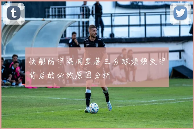 快船防守漏洞显著三分球频频失守背后的必然原因分析