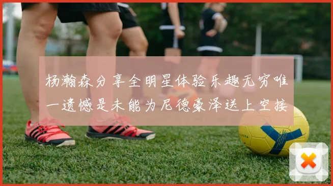 杨瀚森分享全明星体验乐趣无穷唯一遗憾是未能为尼德豪泽送上空接助攻