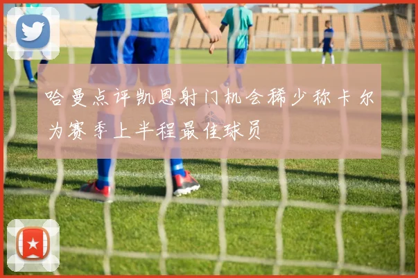 哈曼点评凯恩射门机会稀少称卡尔为赛季上半程最佳球员