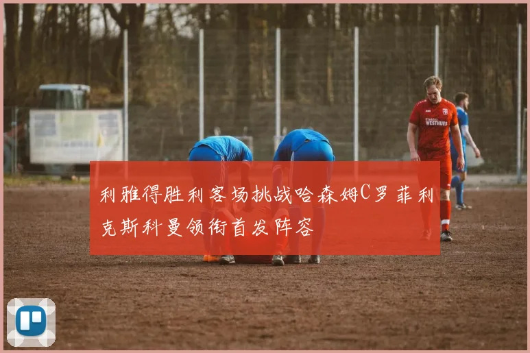 利雅得胜利客场挑战哈森姆C罗菲利克斯科曼领衔首发阵容