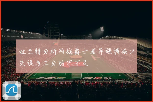 杜兰特分析两战爵士差异强调减少失误与三分防守不足