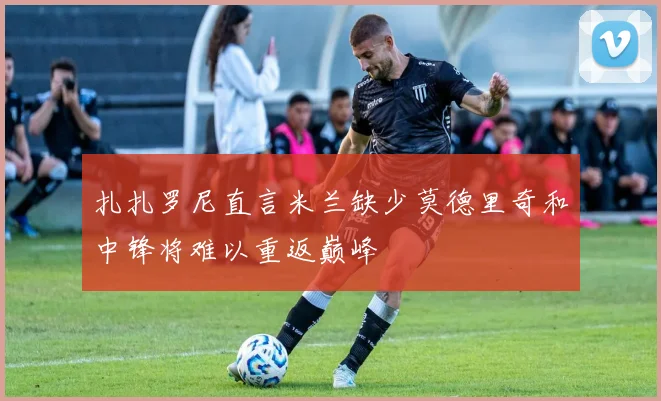 扎扎罗尼直言米兰缺少莫德里奇和中锋将难以重返巅峰