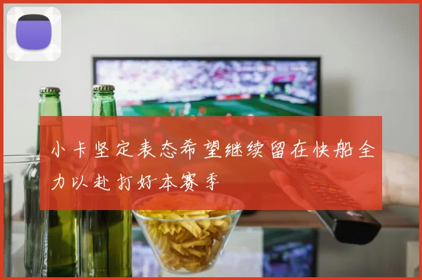 小卡坚定表态希望继续留在快船全力以赴打好本赛季
