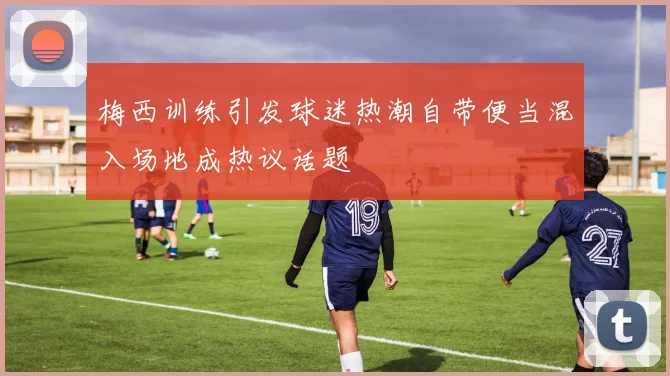 梅西训练引发球迷热潮自带便当混入场地成热议话题