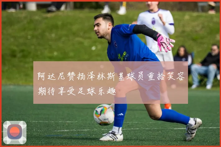 阿达尼赞扬泽林斯基球员重拾笑容期待享受足球乐趣