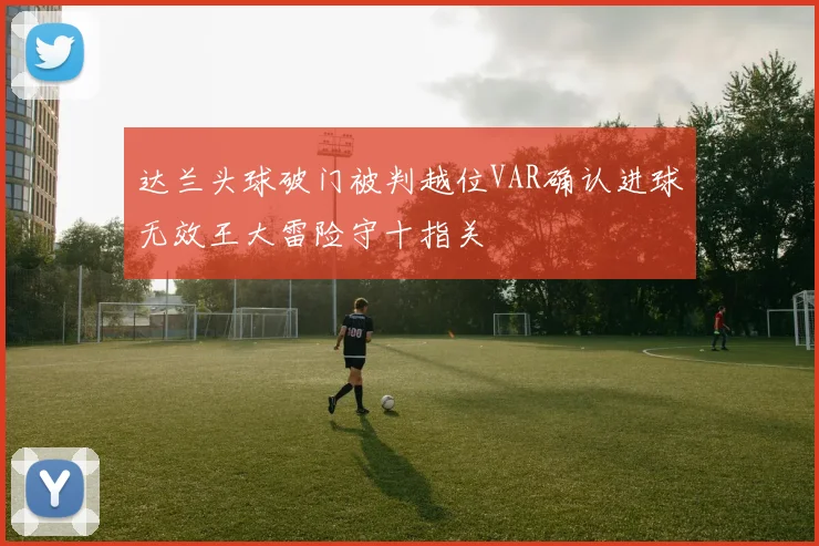 达兰头球破门被判越位VAR确认进球无效王大雷险守十指关