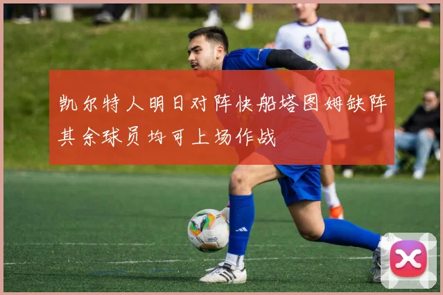 凯尔特人明日对阵快船塔图姆缺阵其余球员均可上场作战