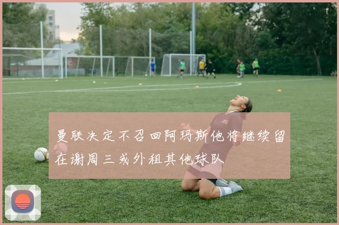 曼联决定不召回阿玛斯他将继续留在谢周三或外租其他球队