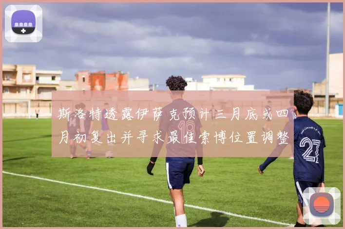 斯洛特透露伊萨克预计三月底或四月初复出并寻求最佳索博位置调整方案