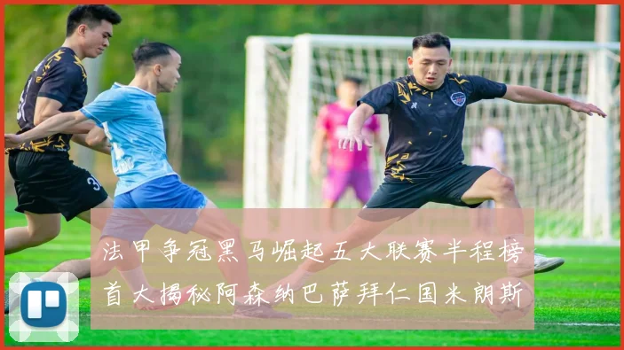 法甲争冠黑马崛起五大联赛半程榜首大揭秘阿森纳巴萨拜仁国米朗斯齐聚巅峰