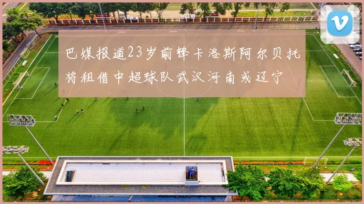 巴媒报道23岁前锋卡洛斯阿尔贝托将租借中超球队武汉河南或辽宁