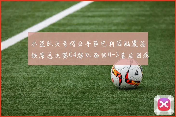 水星队头号得分手萨巴利因脑震荡缺席总决赛G4球队面临0-3落后困境