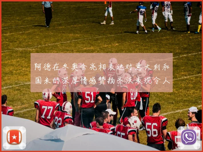 阿德在冬奥会亮相表达对意大利和国米的深厚情感赞扬齐沃表现令人惊喜