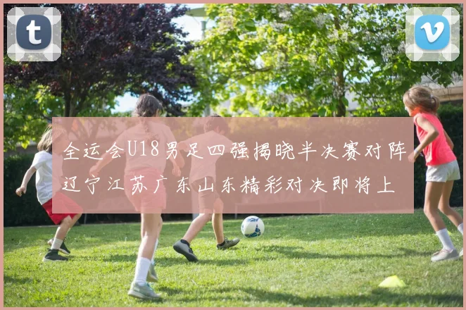 全运会U18男足四强揭晓半决赛对阵辽宁江苏广东山东精彩对决即将上演