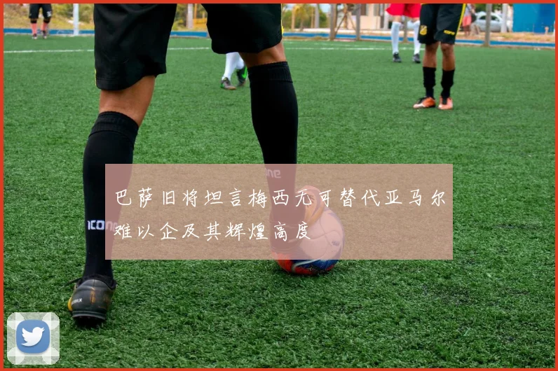巴萨旧将坦言梅西无可替代亚马尔难以企及其辉煌高度
