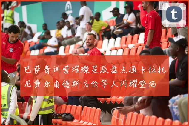 巴萨青训营璀璨星辰盘点通卡拉托尼费尔南德斯戈伦等人闪耀登场